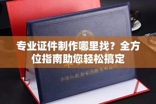 蒸湘专业证件制作哪里找？全方位指南助您轻松搞定