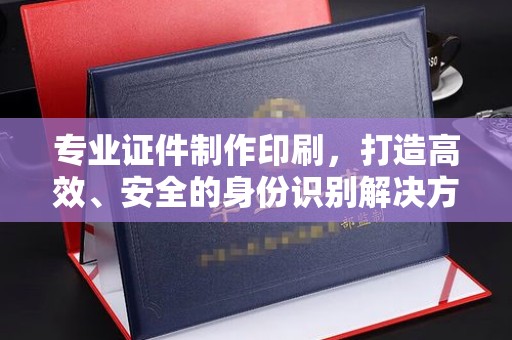 蒸湘专业证件制作印刷，打造高效、安全的身份识别解决方案