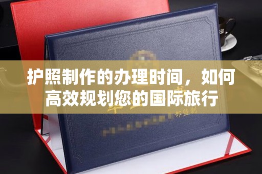 蒸湘护照制作的办理时间，如何高效规划您的国际旅行